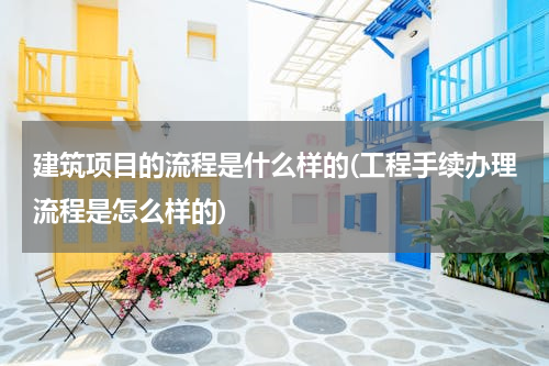 建筑项目的流程是什么样的(工程手续办理流程是怎么样的)