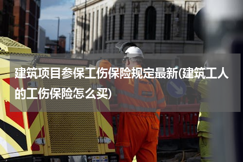 建筑项目参保工伤保险规定最新(建筑工人的工伤保险怎么买)