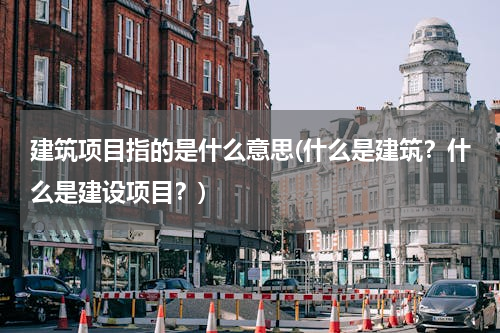建筑项目指的是什么意思(什么是建筑？什么是建设项目？)