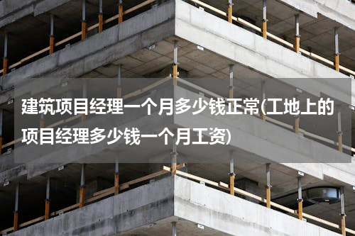 建筑项目经理一个月多少钱正常(工地上的项目经理多少钱一个月工资)