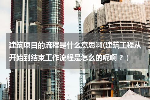 建筑项目的流程是什么意思啊(建筑工程从开始到结束工作流程是怎么的呢啊 ？)
