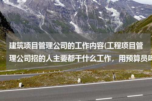 建筑项目管理公司的工作内容(工程项目管理公司招的人主要都干什么工作，用预算员吗？累吗？希望懂的给好好介绍下，先谢谢了！)