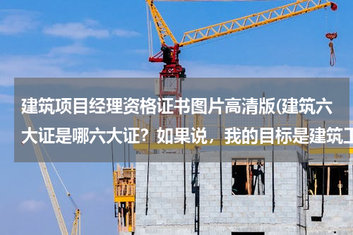 建筑项目经理资格证书图片高清版(建筑六大证是哪六大证？如果说，我的目标是建筑工程项目经理那要需要哪些证件？)