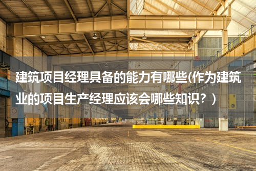 建筑项目经理具备的能力有哪些(作为建筑业的项目生产经理应该会哪些知识？)