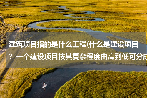 建筑项目指的是什么工程(什么是建设项目？一个建设项目按其复杂程度由高到低可分成哪几类工程？)
