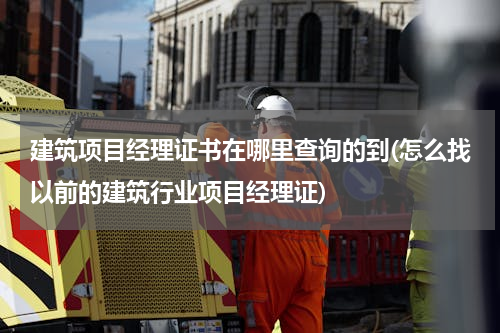 建筑项目经理证书在哪里查询的到(怎么找以前的建筑行业项目经理证)