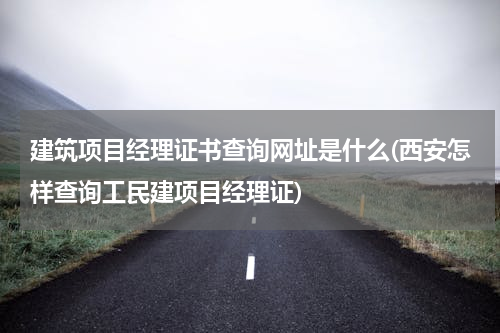 建筑项目经理证书查询网址是什么(西安怎样查询工民建项目经理证)