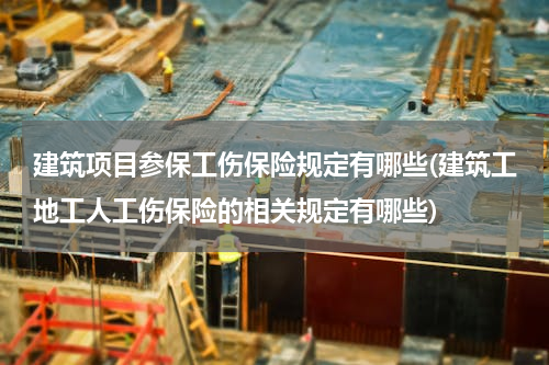 建筑项目参保工伤保险规定有哪些(建筑工地工人工伤保险的相关规定有哪些)