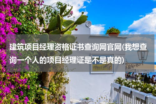 建筑项目经理资格证书查询网官网(我想查询一个人的项目经理证是不是真的)