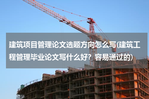 建筑项目管理论文选题方向怎么写(建筑工程管理毕业论文写什么好？容易通过的)