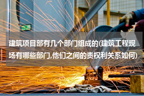 建筑项目部有几个部门组成的(建筑工程现场有哪些部门,他们之间的责权利关系如何)