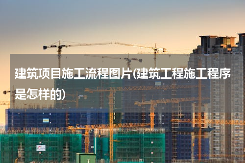 建筑项目施工流程图片(建筑工程施工程序是怎样的)