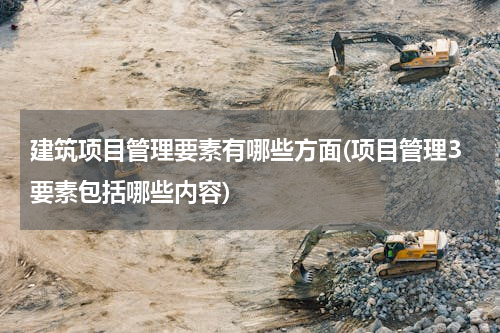 建筑项目管理要素有哪些方面(项目管理3要素包括哪些内容)