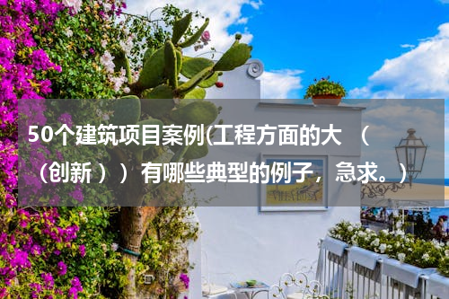 50个建筑项目案例(工程方面的大 （ （创新 ））有哪些典型的例子，急求。)