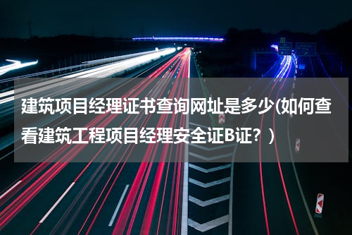 建筑项目经理证书查询网址是多少(如何查看建筑工程项目经理安全证B证？)