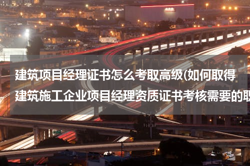 建筑项目经理证书怎么考取高级(如何取得建筑施工企业项目经理资质证书考核需要的职称证书和项目经理培训合格证？)
