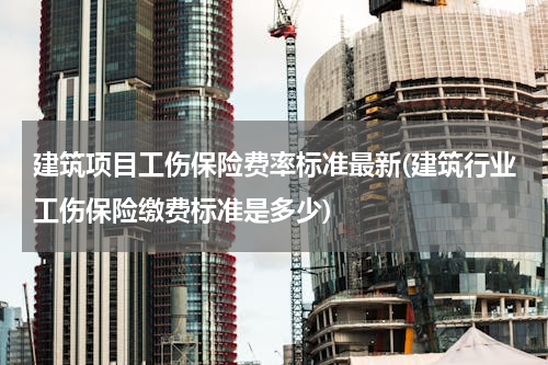 建筑项目工伤保险费率标准最新(建筑行业工伤保险缴费标准是多少)