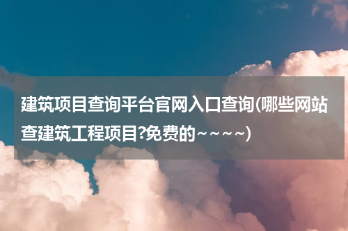 建筑项目查询平台官网入口查询(哪些网站查建筑工程项目?免费的~~~~)