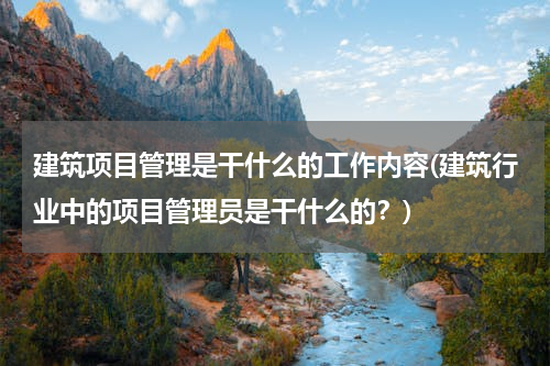 建筑项目管理是干什么的工作内容(建筑行业中的项目管理员是干什么的？)