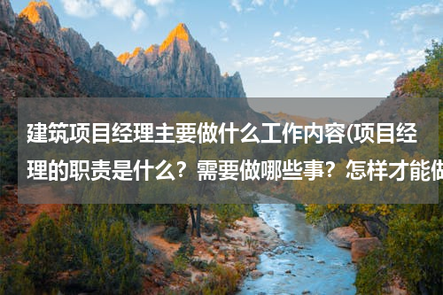 建筑项目经理主要做什么工作内容(项目经理的职责是什么？需要做哪些事？怎样才能做好)