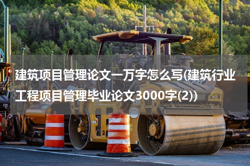 建筑项目管理论文一万字怎么写(建筑行业工程项目管理毕业论文3000字(2))