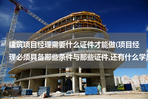 建筑项目经理需要什么证件才能做(项目经理必须具备那些条件与那些证件,还有什么学历?)
