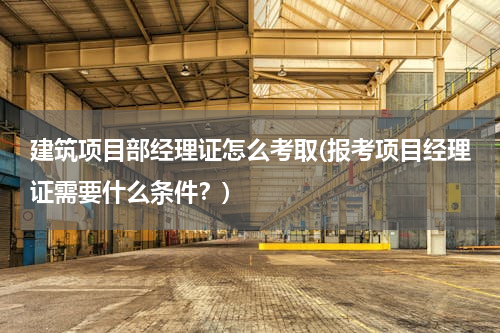 建筑项目部经理证怎么考取(报考项目经理证需要什么条件？)