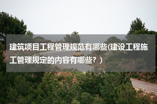 建筑项目工程管理规范有哪些(建设工程施工管理规定的内容有哪些？)