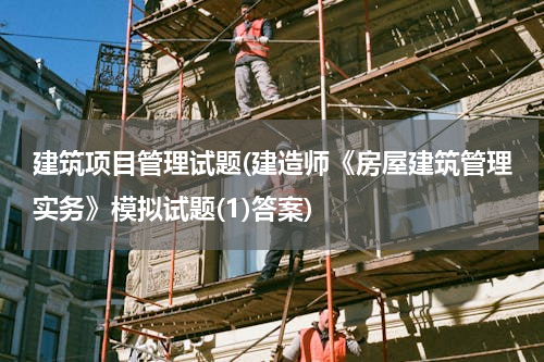 建筑项目管理试题(建造师《房屋建筑管理实务》模拟试题(1)答案)