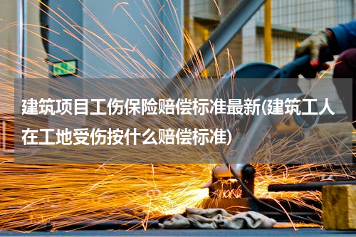 建筑项目工伤保险赔偿标准最新(建筑工人在工地受伤按什么赔偿标准)