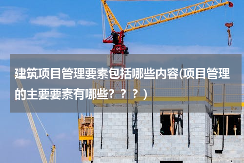 建筑项目管理要素包括哪些内容(项目管理的主要要素有哪些？？？)