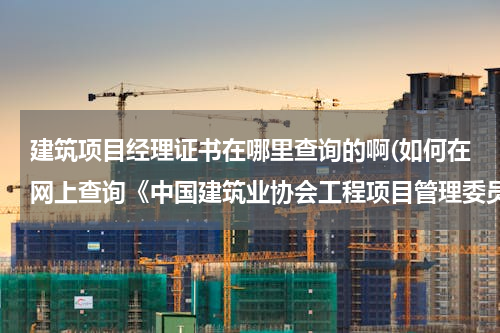建筑项目经理证书在哪里查询的啊(如何在网上查询《中国建筑业协会工程项目管理委员会》所颁发的项目经理培训证书)