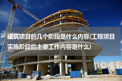 建筑项目的几个阶段是什么内容(工程项目实施阶段的主要工作内容是什么)