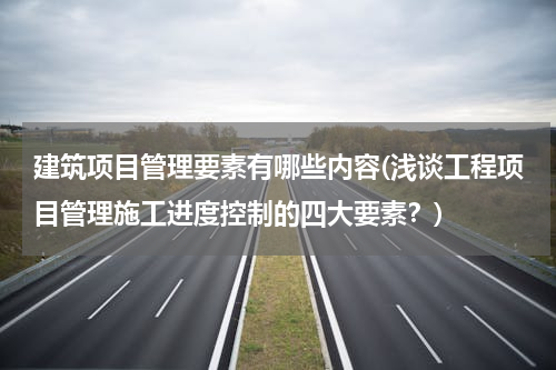 建筑项目管理要素有哪些内容(浅谈工程项目管理施工进度控制的四大要素？)