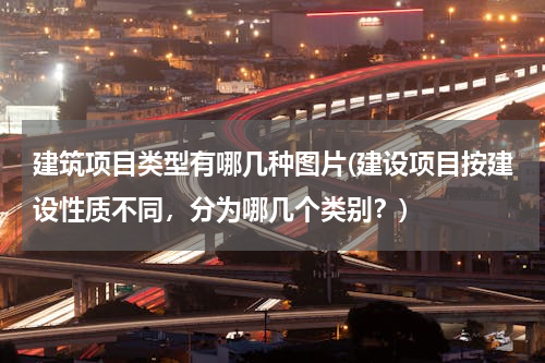 建筑项目类型有哪几种图片(建设项目按建设性质不同，分为哪几个类别？)