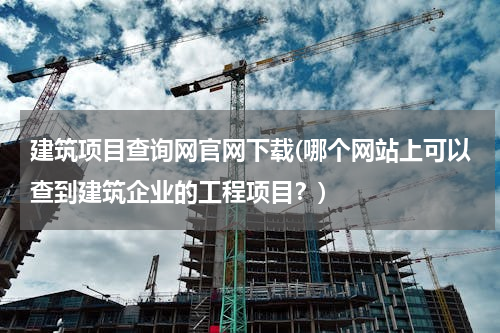 建筑项目查询网官网下载(哪个网站上可以查到建筑企业的工程项目？)