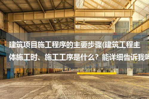 建筑项目施工程序的主要步骤(建筑工程主体施工时、施工工序是什么？能详细告诉我吗？)
