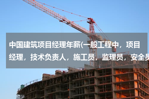 中国建筑项目经理年薪(一般工程中，项目经理，技术负责人，施工员，监理员，安全员，资料员，预算员，采购员等的工资是什么水平)