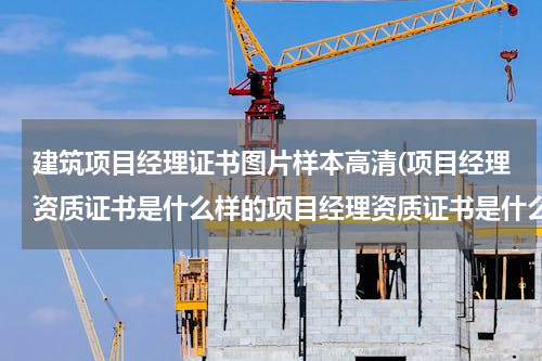 建筑项目经理证书图片样本高清(项目经理资质证书是什么样的项目经理资质证书是什么)