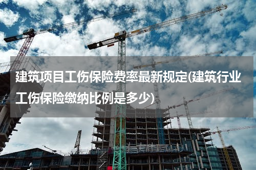 建筑项目工伤保险费率最新规定(建筑行业工伤保险缴纳比例是多少)