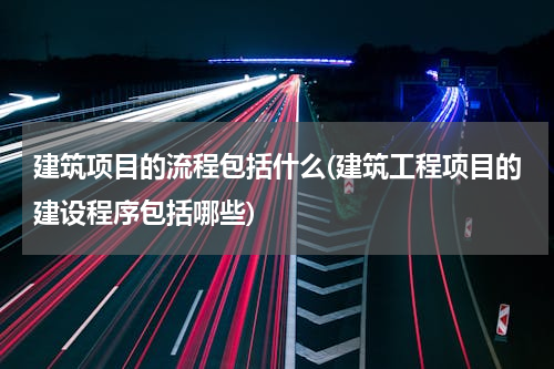 建筑项目的流程包括什么(建筑工程项目的建设程序包括哪些)