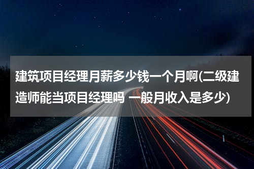 建筑项目经理月薪多少钱一个月啊(二级建造师能当项目经理吗 一般月收入是多少)