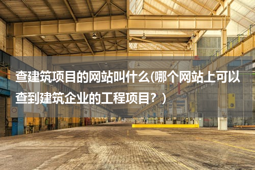 查建筑项目的网站叫什么(哪个网站上可以查到建筑企业的工程项目？)