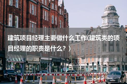 建筑项目经理主要做什么工作(建筑类的项目经理的职责是什么？)
