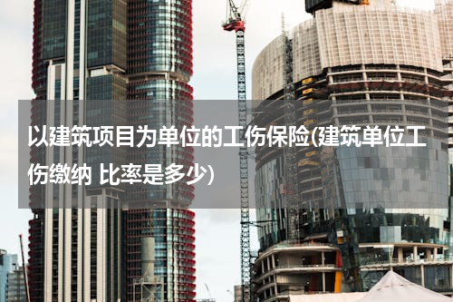 以建筑项目为单位的工伤保险(建筑单位工伤缴纳 比率是多少)