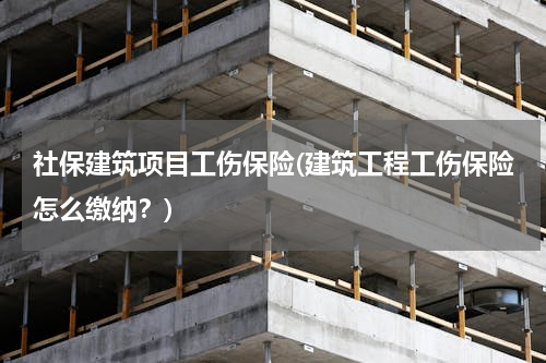 社保建筑项目工伤保险(建筑工程工伤保险怎么缴纳？)