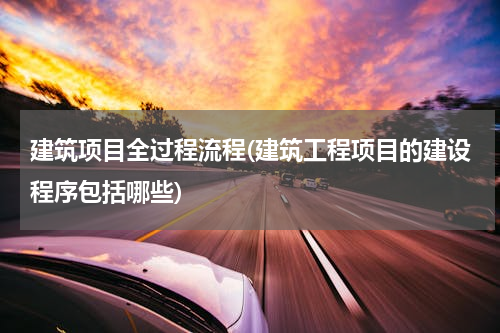 建筑项目全过程流程(建筑工程项目的建设程序包括哪些)