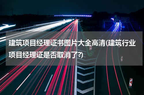 建筑项目经理证书图片大全高清(建筑行业项目经理证是否取消了?)