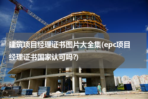 建筑项目经理证书图片大全集(epc项目经理证书国家认可吗?)