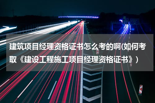 建筑项目经理资格证书怎么考的啊(如何考取《建设工程施工项目经理资格证书》)